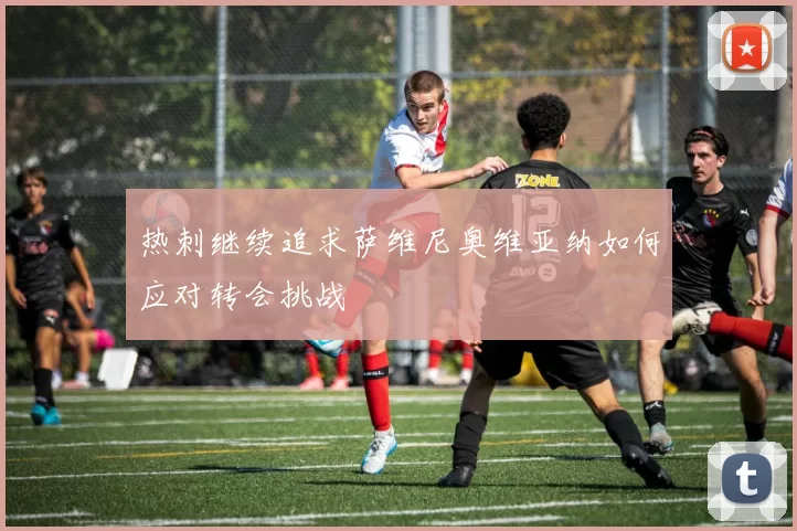 热刺继续追求萨维尼奥维亚纳如何应对转会挑战