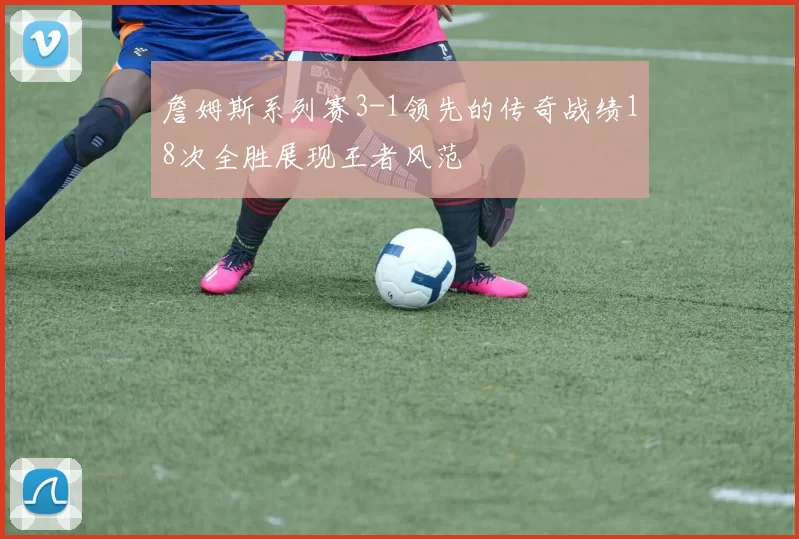 詹姆斯系列赛3-1领先的传奇战绩18次全胜展现王者风范