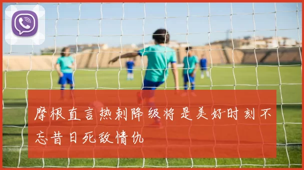 摩根直言热刺降级将是美好时刻不忘昔日死敌情仇