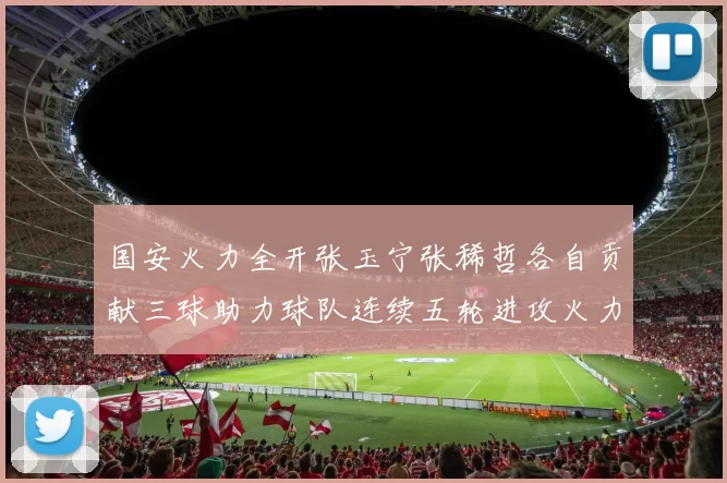 国安火力全开张玉宁张稀哲各自贡献三球助力球队连续五轮进攻火力猛增