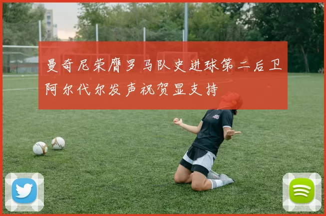 曼奇尼荣膺罗马队史进球第二后卫阿尔代尔发声祝贺显支持