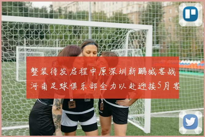 整装待发启程中原深圳新鹏城客战河南足球俱乐部全力以赴迎接5月客场挑战