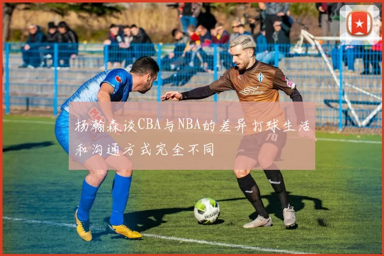 杨瀚森谈CBA与NBA的差异打球生活和沟通方式完全不同