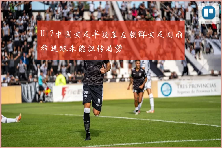 U17中国女足半场落后朝鲜女足刘雨希进球未能扭转局势