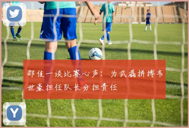 邵佳一谈比赛心声：为武磊拼搏韦世豪担任队长分担责任