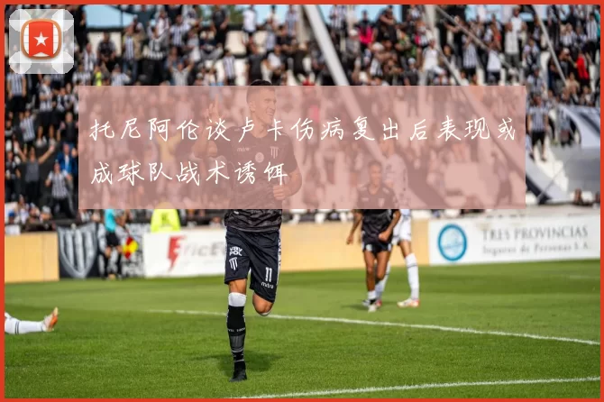 托尼阿伦谈卢卡伤病复出后表现或成球队战术诱饵