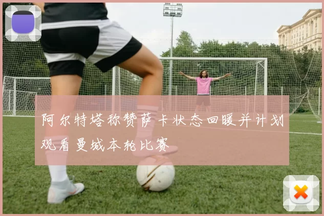 阿尔特塔称赞萨卡状态回暖并计划观看曼城本轮比赛