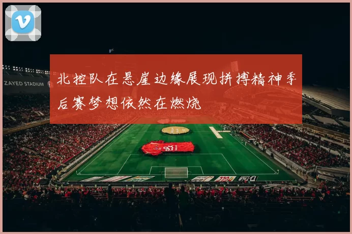 北控队在悬崖边缘展现拼搏精神季后赛梦想依然在燃烧