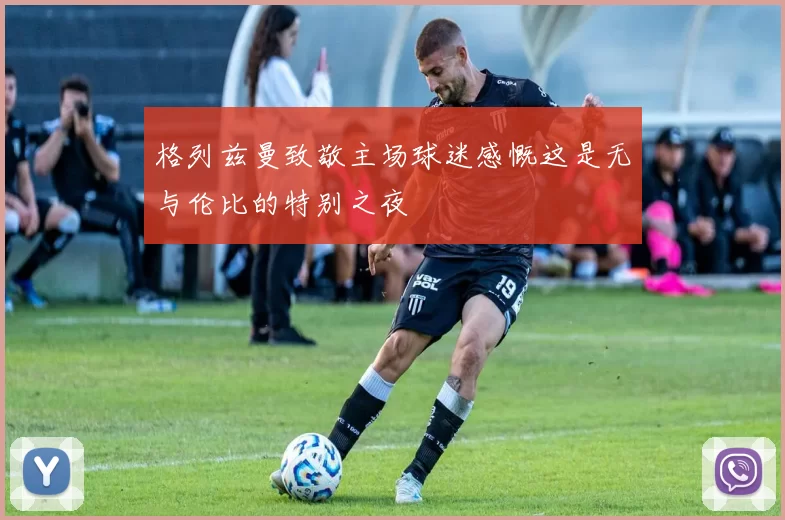 格列兹曼致敬主场球迷感慨这是无与伦比的特别之夜